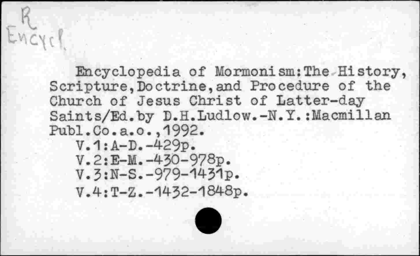 ﻿Encyclopedia of Mormonism:The History Scripture,Doctrine,and Procedure of the Church of Jesus Christ of Latter-day Saints/Ed.by D.H.Ludlow.-N.Y.:Macmillan Publ.Co.a.o.,1992.
V.1:A-D.-429p.
V.2:E-M.-45O-978p.
V.5:N-S.-979-1431p.
V.4:T-Z.-1432-1848p.